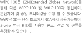								The WiPC-100 can be networked to the WiLC-100 as well as another WiPC-100s through EZN (Extended Zigbee Network) and is an electronic heat-tracing control unit featuring the benefits of local control and the capability for central monitoring. The WiPC-100 can be used for single phase circuit up to 30A and measures temperatures with 3-wire 100-ohm platinum RTD, voltages and currents.